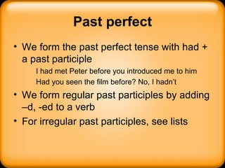 Past perfect We form the past perfect tense with had + a past participle I had met Peter before you introduced me to him Had you seen the film before? No, I hadn’t We form regular past participles by adding –d, -ed to a verb For irregular past participles, see lists 