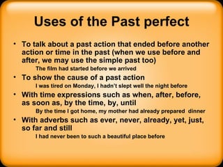Uses of the Past perfect To talk about a past action that ended before another action or time in the past (when we use before and after, we may use the simple past too) The film had started before we arrived To show the cause of a past action I was tired on Monday, I hadn’t slept well the night before With time expressions such as when, after, before, as soon as, by the time, by, until By the time I got home, my mother had already prepared  dinner With adverbs such as ever, never, already, yet, just, so far and still I had never been to such a beautiful place before 