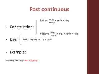 Past continuous
- Construction:
- Use:
- Example:
Monday evening I was studying.
Action in progres in the past.
Positive: + verb + -ing
Negative: + not + verb + -ing
Was
Were
Was
Were
 