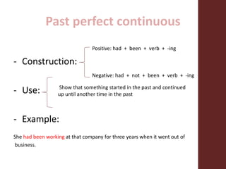 Past perfect continuous
- Construction:
- Use:
- Example:
She had been working at that company for three years when it went out of
business.
Positive: had + been + verb + -ing
Negative: had + not + been + verb + -ing
Show that something started in the past and continued
up until another time in the past
 