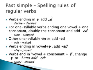  Verbs ending in e, add _d
 decide - decided
 For one-syllable verbs ending one vowel + one
consonant, double the consonant and add –ed
 stop - stopped
 Other one-syllable verbs add –ed
 wait - waited
 Verbs ending in vowel+y , add –ed
 play - played
 Verbs end in “vowel + consonant + y”, change
-y to -i and add -ed:
 study - studied
 