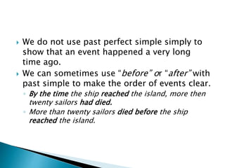  We do not use past perfect simple simply to
show that an event happened a very long
time ago.
 We can sometimes use “before” or “after” with
past simple to make the order of events clear.
◦ By the time the ship reached the island, more then
twenty sailors had died.
◦ More than twenty sailors died before the ship
reached the island.
 