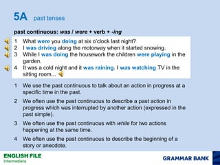 5A past tenses 
past continuous: was / were + verb + -ing 
1 What were you doing at six o’clock last night? 
2 I was driving along the motorway when it started snowing. 
3 While I was doing the housework the children were playing in the 
garden. 
4 It was a cold night and it was raining. I was watching TV in the 
sitting room... 
1 We use the past continuous to talk about an action in progress at a 
specific time in the past. 
2 We often use the past continuous to describe a past action in 
progress which was interrupted by another action (expressed in the 
past simple). 
3 We often use the past continuous with while for two actions 
happening at the same time. 
4 We often use the past continuous to describe the beginning of a 
story or anecdote. 
 