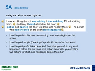 5A past tenses 
using narrative tenses together 
It was a cold night and it was raining. I was watching TV in the sitting 
room. Suddenly I heard a knock at the door. 
I got up and opened the door. But there was nobody there. The person 
who had knocked on the door had disappeared… 
• Use the past continuous (was raining, was watching) to set the 
scene. 
• Use the past simple (heard, got up, etc.) to say what happened. 
• Use the past perfect (had knocked, had disappeared) to say what 
happened before the previous past action. Normally, you combine 
two actions in which one happened before the other. 
