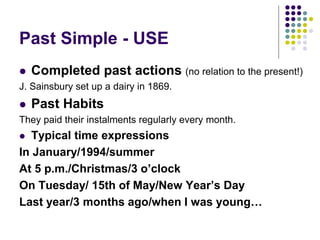 Past Simple - USE
 Completed past actions (no relation to the present!)
J. Sainsbury set up a dairy in 1869.
 Past Habits
They paid their instalments regularly every month.
 Typical time expressions
In January/1994/summer
At 5 p.m./Christmas/3 o’clock
On Tuesday/ 15th of May/New Year’s Day
Last year/3 months ago/when I was young…
 