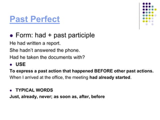 Past Perfect
 Form: had + past participle
He had written a report.
She hadn’t answered the phone.
Had he taken the documents with?
 USE
To express a past action that happened BEFORE other past actions.
When I arrived at the office, the meeting had already started.
 TYPICAL WORDS
Just, already, never; as soon as, after, before
 