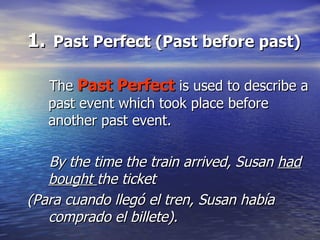 Past Perfect (Past before past) The  Past Perfect  is used to describe a past event which took place before another past event. By the time the train arrived, Susan  had bought  the ticket (Para cuando llegó el tren, Susan había comprado el billete). 
