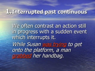 Interrupted past continuous We often contrast an action still in progress with a sudden event which interrupts it. While Susan  was trying  to get onto the platform, a man  grabbed   her handbag. 