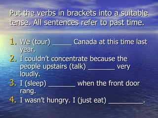 Put the verbs in brackets into a suitable tense. All sentences refer to past time. We (tour) _____ Canada at this time last year. I couldn’t concentrate because the people upstairs (talk) _______ very loudly. I (sleep) _______ when the front door rang. I wasn’t hungry. I (just eat) _________.  