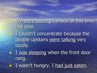 Answers We  were touring  Canada at this time last year. I couldn’t concentrate because the people upstairs  were talking  very loudly. I  was sleeping  when the front door rang. I wasn’t hungry. I  had just eaten . 