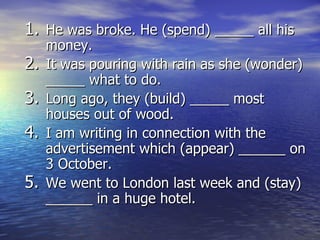 He was broke. He (spend) _____ all his money. It was pouring with rain as she (wonder) _____ what to do. Long ago, they (build) _____ most houses out of wood.  I am writing in connection with the advertisement which (appear) ______ on 3 October. We went to London last week and (stay) ______ in a huge hotel. 