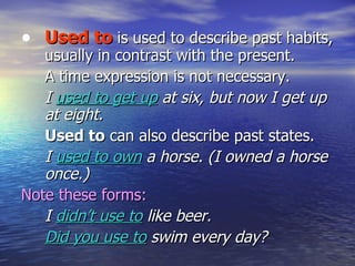 Used to  is used to describe past habits, usually in contrast with the present.  A time expression is not necessary. I  used to get up  at six, but now I get up at eight. Used to  can also describe past states. I  used to own  a horse. (I owned a horse once.) Note these forms: I  didn’t use to  like beer. Did you use to  swim every day? 