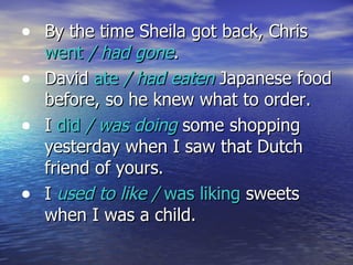 By the time Sheila got back, Chris  went  / had gone . David  ate  / had eaten  Japanese food before, so he knew what to order. I  did  / was doing  some shopping yesterday when I saw that Dutch friend of yours. I  used to like /  was liking  sweets when I was a child. 