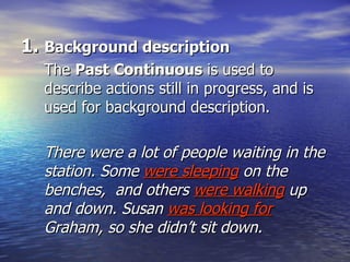 Background description The  Past Continuous  is used to describe actions still in progress, and is used for background description. There were a lot of people waiting in the station. Some  were sleeping  on the benches,  and others  were walking   up and down. Susan  was looking for  Graham, so she didn’t sit down. 