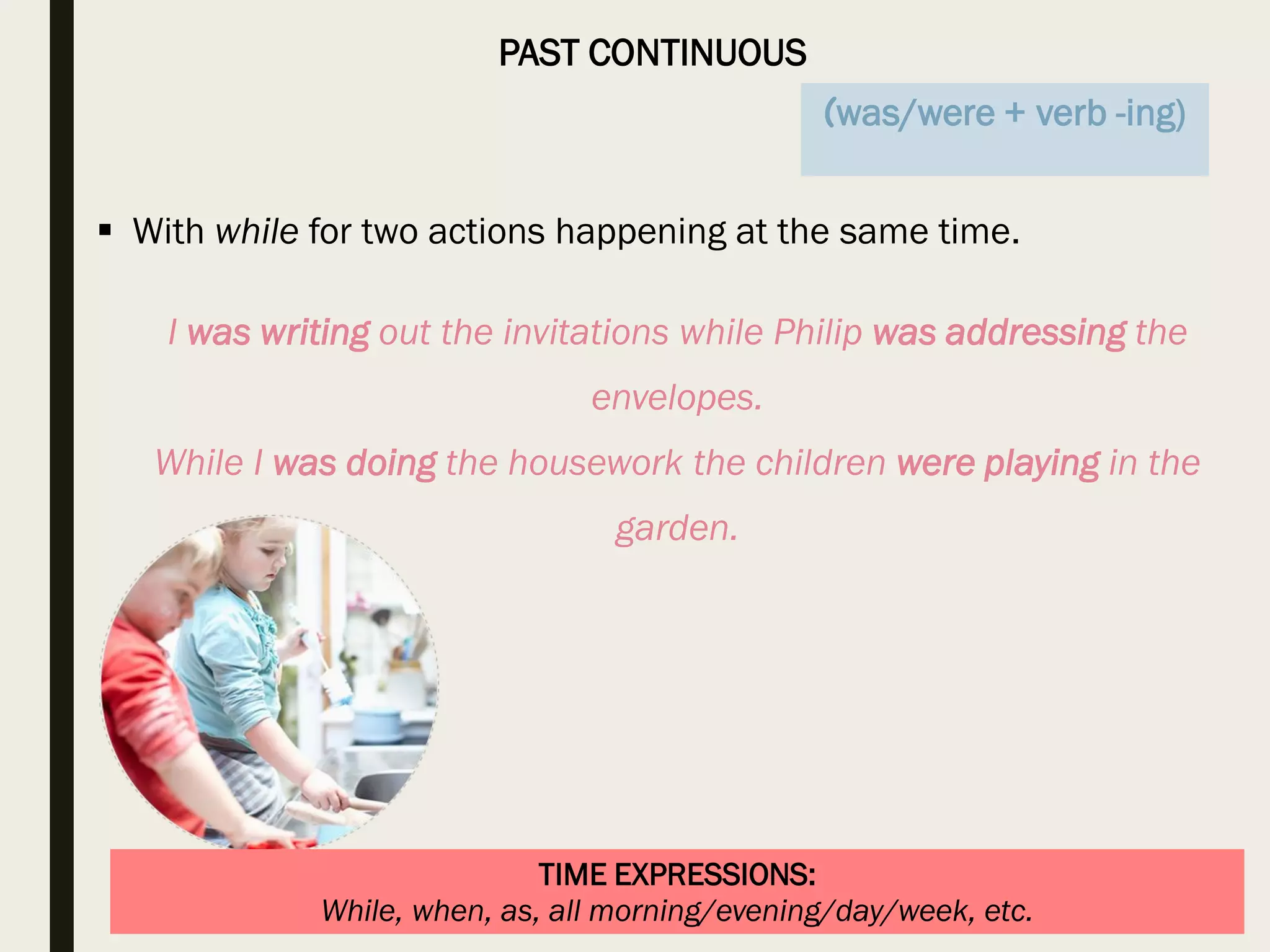 PAST CONTINUOUS
TIME EXPRESSIONS:
While, when, as, all morning/evening/day/week, etc.
 With while for two actions happening at the same time.
I was writing out the invitations while Philip was addressing the
envelopes.
While I was doing the housework the children were playing in the
garden.
(was/were + verb -ing)
 