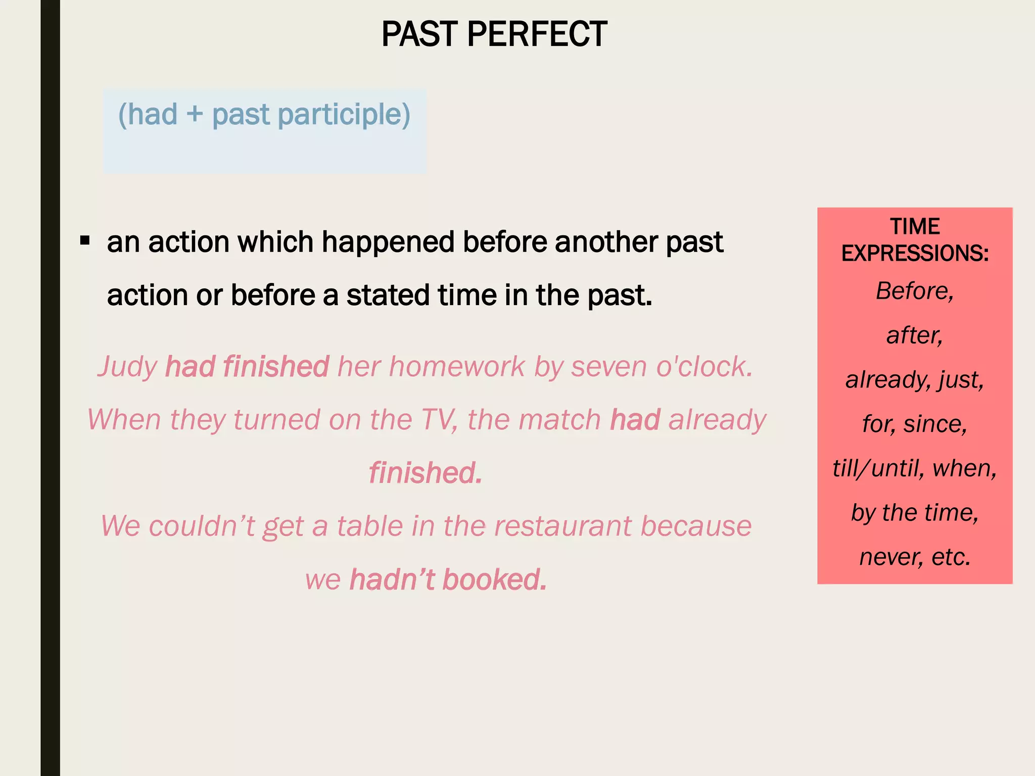 PAST PERFECT
TIME
EXPRESSIONS:
Before,
after,
already, just,
for, since,
till/until, when,
by the time,
never, etc.
 an action which happened before another past
action or before a stated time in the past.
Judy had finished her homework by seven o'clock.
When they turned on the TV, the match had already
finished.
We couldn’t get a table in the restaurant because
we hadn’t booked.
(had + past participle)
 