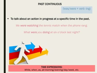 PAST CONTINUOUS
TIME EXPRESSIONS:
While, when, as, all morning/evening/day/week, etc.
 To talk about an action in progress at a specific time in the past.
We were watching the tennis match when the phone rang.
What were you doing at six o’clock last night?
(was/were + verb -ing)
 