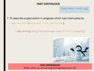 PAST CONTINUOUS
TIME EXPRESSIONS:
While, when, as, all morning/evening/day/week, etc.
 To describe a past action in progress which was interrupted by
another action (expressed in the past simple).
I was driving along the motorway when it started snowing.
(was/were + verb -ing)
 