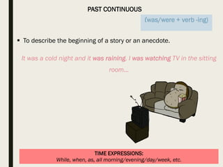 PAST CONTINUOUS
TIME EXPRESSIONS:
While, when, as, all morning/evening/day/week, etc.
 To describe the beginning of a story or an anecdote.
It was a cold night and it was raining. I was watching TV in the sitting
room…
(was/were + verb -ing)
 