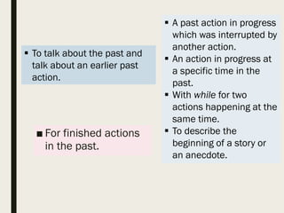 ■ For finished actions
in the past.
 A past action in progress
which was interrupted by
another action.
 An action in progress at
a specific time in the
past.
 With while for two
actions happening at the
same time.
 To describe the
beginning of a story or
an anecdote.
 To talk about the past and
talk about an earlier past
action.
 