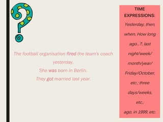 TIME
EXPRESSIONS:
Yesterday, then,
when, How long
ago...?, last
night/week/
month/year/
Friday/October,
etc.; three
days/weeks,
etc.;
ago, in 1999, etc.
The football organisation fired the team's coach
yesterday.
She was born in Berlin.
They got married last year.
 