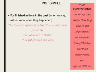 PAST SIMPLE
TIME
EXPRESSIONS:
Yesterday, then,
when, How long
ago...?, last
night/week/
month/year/
Friday/October,
etc.; three
days/weeks,
etc.;
ago, in 1999, etc.
 For finished actions in the past (when we say,
ask or know when they happened)
The football organisation fired the team's coach
yesterday.
She was born in Berlin.
They got married last year.
 