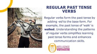 Regular verbs form the past tense by
adding -ed to the base form. For
example, the past tense of 'walk' is
walked. Understanding the patterns
of regular verbs simpliﬁes learning
past tense forms and enhances
communication skills.
REGULAR PAST TENSE
VERBS
 
