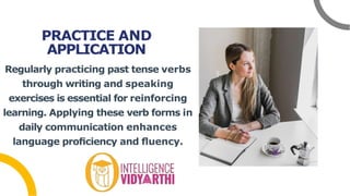 PRACTICE AND
APPLICATION
Regularly practicing past tense verbs
through writing and speaking
exercises is essential for reinforcing
learning. Applying these verb forms in
daily communication enhances
language proﬁciency and ﬂuency.
 