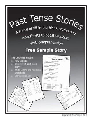 Past Tense Stories
A series of f
ill-in-the-blank stories and
worksheets to boost students’
verb comprehension
This Download Includes
How-to guide
One 15-verb past tense 		
story
Three writing and matching
worksheets
Story answer key
□
□
□
□
Copyright © TravisTeacher 2014
Free Sample Story
 