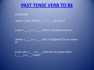 PAST TENSE VERB TO BE EXERCISEJames: Luisa, Where __were___You born?Luisa: I ____was_____ born in Jamaica and you?James: I____was____ born in England? Do you know it?Luisa: yes, I___was___ there for two years when I_____was___ a teen. 