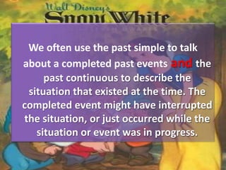 We often use the past simple to talk
about a completed past events and the
past continuous to describe the
situation that existed at the time. The
completed event might have interrupted
the situation, or just occurred while the
situation or event was in progress.
 