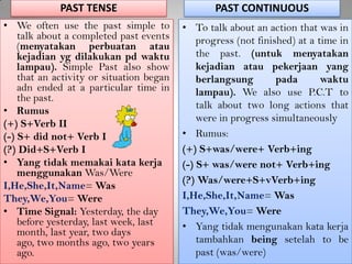 PAST TENSE
• We often use the past simple to
talk about a completed past events
(menyatakan perbuatan atau
kejadian yg dilakukan pd waktu
lampau). Simple Past also show
that an activity or situation began
adn ended at a particular time in
the past.
• Rumus
(+) S+Verb II
(-) S+ did not+ Verb I
(?) Did+S+Verb I
• Yang tidak memakai kata kerja
menggunakan Was/Were
I,He,She,It,Name= Was
They,We,You= Were
• Time Signal: Yesterday, the day
before yesterday, last week, last
month, last year, two days
ago, two months ago, two years
ago.
PAST CONTINUOUS
• To talk about an action that was in
progress (not finished) at a time in
the past. (untuk menyatakan
kejadian atau pekerjaan yang
berlangsung pada waktu
lampau). We also use P.C.T to
talk about two long actions that
were in progress simultaneously
• Rumus:
(+) S+was/were+ Verb+ing
(-) S+ was/were not+ Verb+ing
(?) Was/were+S+vVerb+ing
I,He,She,It,Name= Was
They,We,You= Were
• Yang tidak mengunakan kata kerja
tambahkan being setelah to be
past (was/were)
 