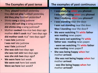 The Examples of past tense
• They played football yesterday
they did not play football yesterday
did they play football yesterday?
• Shinta sang a song justnow
shinta did not sing a song justnow
did shinta sing a song justnow?
• Mother cooked rica-rica two days ago
mother didn’t cook rica” two days ago
did mother cook rica” two days ago?
• I was late justnow
I was not late justnow
was I late justnow?
• She was sick two days ago
she was not sick two days ago
was she sick two days ago?
• We were here last week
We were not here last week
Were we here last week?
The examples of past continuous
• I was studying when you phoned.
I was not studing when you phoned
Was I studying when you phoned?
• I was standing near the door
I was not standing near the door.
Was I standing near the door?
• We were watching TV while father
was reading news paper.
-We were not watching TV while
father was reading news paper.
- were we watching TV while father
was reading news paper?
• She was being happy when her
mother arrived.
-She was not being happy when her
mother arrived.
- was She being happy when her
mother arrived?
 