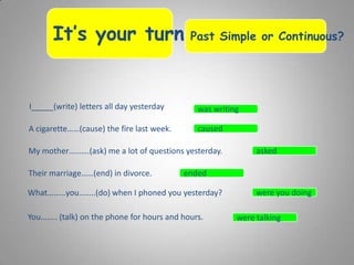 It’s your turn…Past Simple or Continuous?
I_____(write) letters all day yesterday
A cigarette……(cause) the fire last week.
My mother……….(ask) me a lot of questions yesterday.
Their marriage……(end) in divorce.
What………you……..(do) when I phoned you yesterday?
You…….. (talk) on the phone for hours and hours.
was writing
caused
asked
ended
were you doing
were talking
 