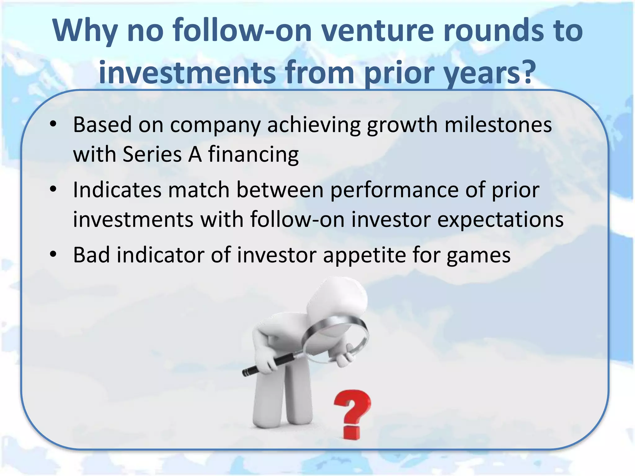 Why no follow-on venture rounds to
  investments from prior years?
• Based on company achieving growth milestones
  with Series A financing
• Indicates match between performance of prior
  investments with follow-on investor expectations
• Bad indicator of investor appetite for games
 