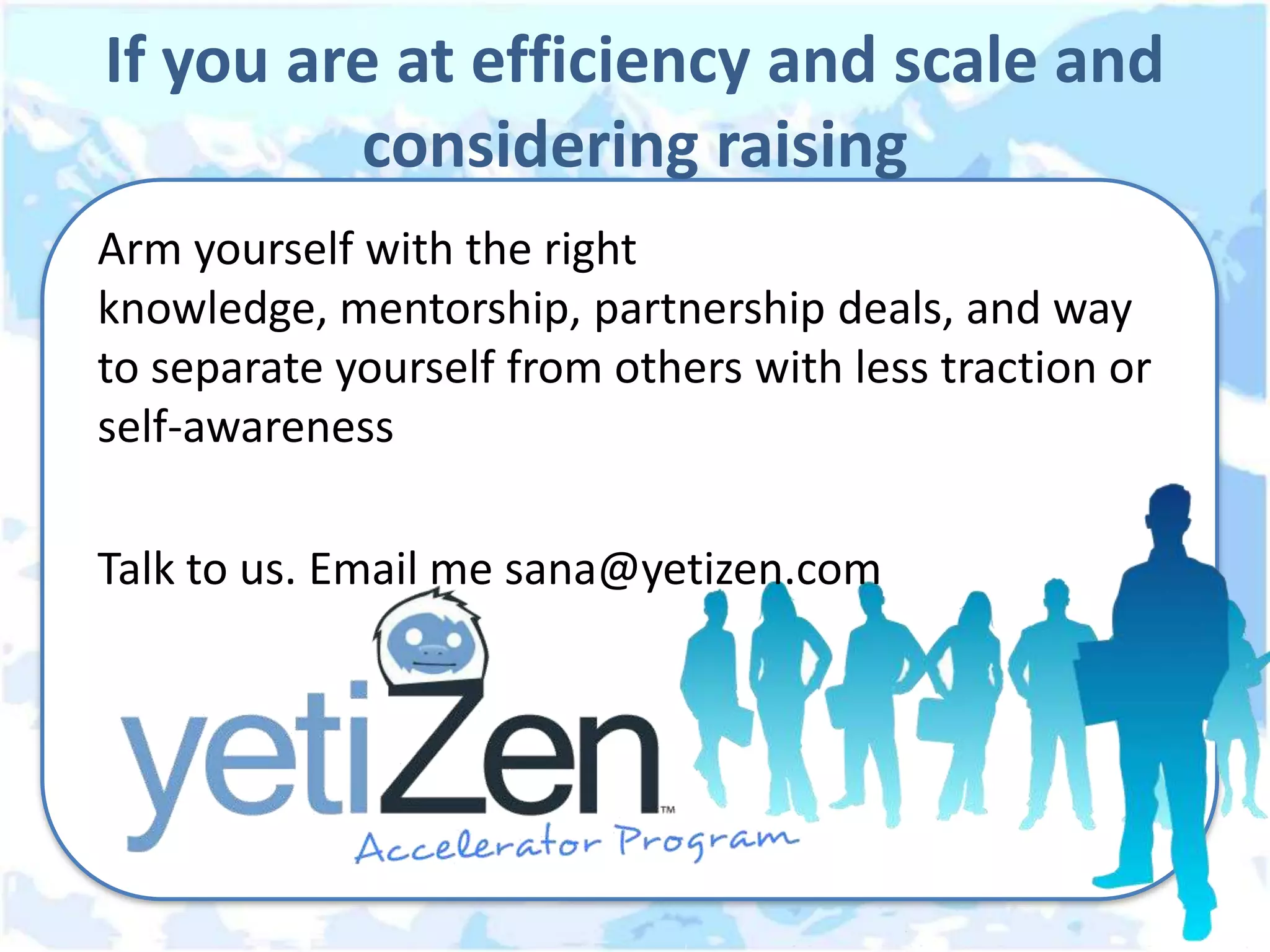 If you are at efficiency and scale and
         considering raising
Arm yourself with the right
knowledge, mentorship, partnership deals, and way
to separate yourself from others with less traction or
self-awareness

Talk to us. Email me sana@yetizen.com
 