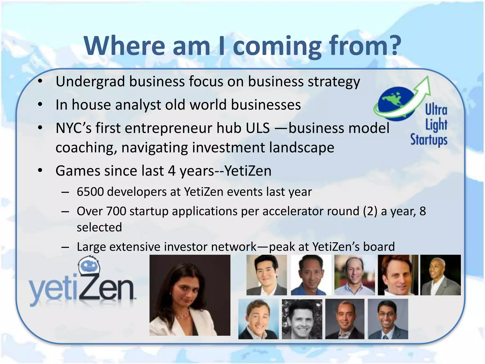 Where am I coming from?
• Undergrad business focus on business strategy
• In house analyst old world businesses
• NYC’s first entrepreneur hub ULS —business model
  coaching, navigating investment landscape
• Games since last 4 years--YetiZen
   – 6500 developers at YetiZen events last year
   – Over 700 startup applications per accelerator round (2) a year, 8
     selected
   – Large extensive investor network—peak at YetiZen’s board
 