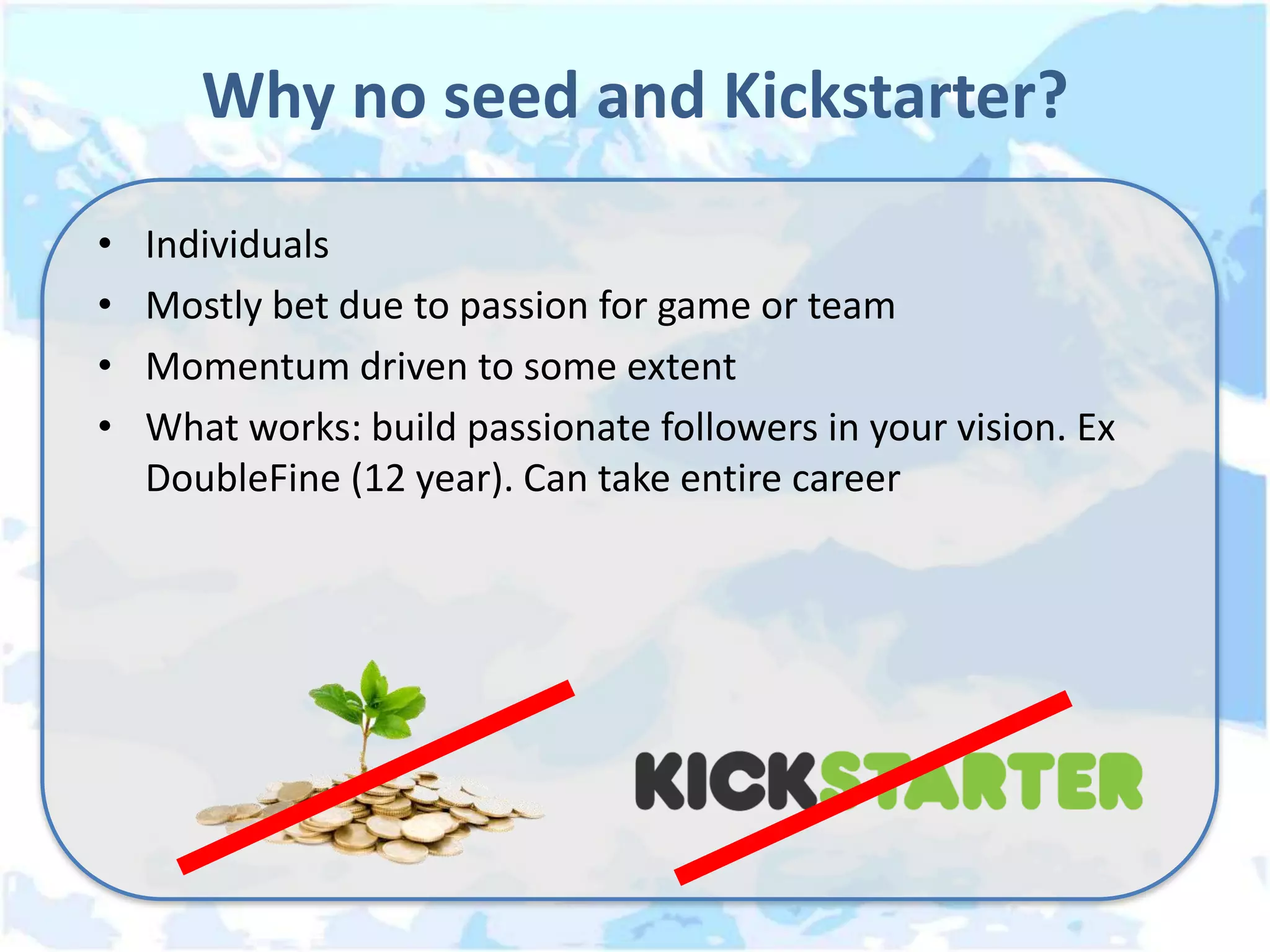 Why no seed and Kickstarter?
•   Individuals
•   Mostly bet due to passion for game or team
•   Momentum driven to some extent
•   What works: build passionate followers in your vision. Ex
    DoubleFine (12 year). Can take entire career
 