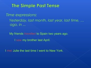 Time expressions:
Yesterday, last month, last year, last time, …
ago, in ...
My friends travelled to Spain two years ago.
I saw my brother last April.
I met Julie the last time I went to New York.
 