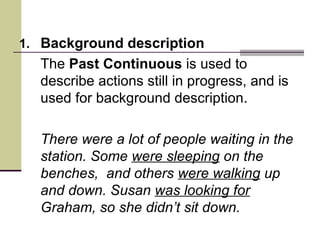 1. Background description
  The Past Continuous is used to
  describe actions still in progress, and is
  used for background description.

  There were a lot of people waiting in the
  station. Some were sleeping on the
  benches, and others were walking up
  and down. Susan was looking for
  Graham, so she didn’t sit down.
 