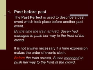 1. Past before past
   The Past Perfect is used to describe a past
   event which took place before another past
   event.
   By the time the train arrived, Susan had
   managed to push her way to the front of the
   crowd.

   It is not always necessary if a time expression
   makes the order of events clear.
   Before the train arrived, Susan managed to
   push her way to the front of the crowd.
 