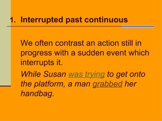 1. Interrupted past continuous


  We often contrast an action still in
  progress with a sudden event which
  interrupts it.
  While Susan was trying to get onto
  the platform, a man grabbed her
  handbag.
 