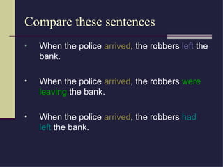 Compare these sentences
•   When the police arrived, the robbers left the
    bank.

•   When the police arrived, the robbers were
    leaving the bank.

•   When the police arrived, the robbers had
    left the bank.
 