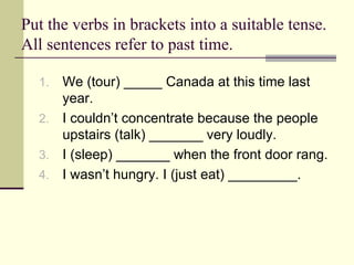 Put the verbs in brackets into a suitable tense.
All sentences refer to past time.

  1. We (tour) _____ Canada at this time last
     year.
  2. I couldn’t concentrate because the people
     upstairs (talk) _______ very loudly.
  3. I (sleep) _______ when the front door rang.
  4. I wasn’t hungry. I (just eat) _________.
 