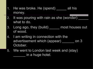 1.   He was broke. He (spend) _____ all his
     money.
2.   It was pouring with rain as she (wonder) _____
     what to do.
3.   Long ago, they (build) _____ most houses out
     of wood.
4.   I am writing in connection with the
     advertisement which (appear) ______ on 3
     October.
5.   We went to London last week and (stay)
     ______ in a huge hotel.
 