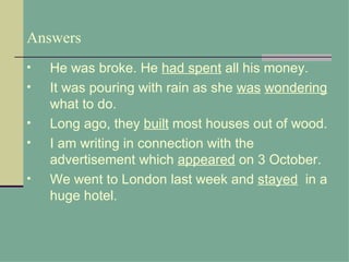 Answers
•   He was broke. He had spent all his money.
•   It was pouring with rain as she was wondering
    what to do.
•   Long ago, they built most houses out of wood.
•   I am writing in connection with the
    advertisement which appeared on 3 October.
•   We went to London last week and stayed in a
    huge hotel.
 