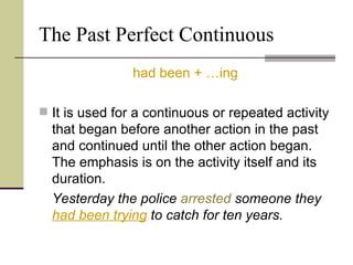 The Past Perfect Continuous
                had been + …ing

 It is used for a continuous or repeated activity
  that began before another action in the past
  and continued until the other action began.
  The emphasis is on the activity itself and its
  duration.
  Yesterday the police arrested someone they
  had been trying to catch for ten years.
 