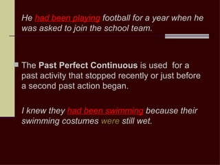 He had been playing football for a year when he
  was asked to join the school team.



 The Past Perfect Continuous is used for a
  past activity that stopped recently or just before
  a second past action began.

  I knew they had been swimming because their
  swimming costumes were still wet.
 
