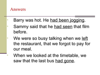 Answers

•    Barry was hot. He had been jogging.
•    Sammy said that he had seen that film
     before.
•    We were so busy talking when we left
     the restaurant, that we forgot to pay for
     our meal.
•    When we looked at the timetable, we
     saw that the last bus had gone.
 