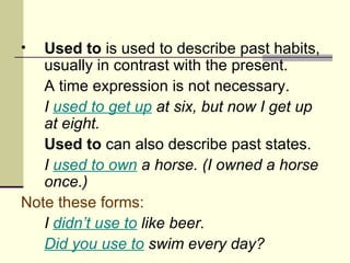 •  Used to is used to describe past habits,
   usually in contrast with the present.
   A time expression is not necessary.
   I used to get up at six, but now I get up
   at eight.
   Used to can also describe past states.
   I used to own a horse. (I owned a horse
   once.)
Note these forms:
   I didn’t use to like beer.
   Did you use to swim every day?
 
